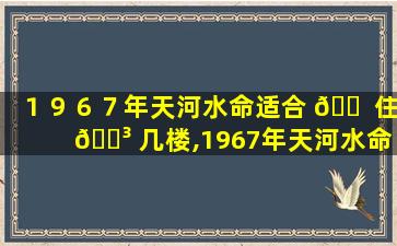 １９６７年天河水命适合 🐠 住 🐳 几楼,1967年天河水命的人五行缺什么